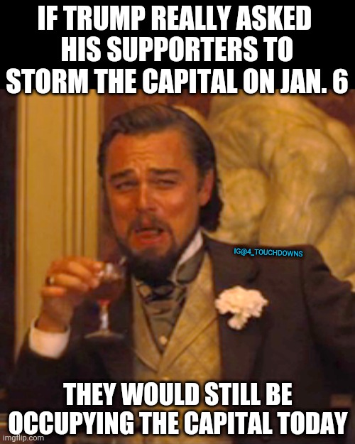 Fact. | IF TRUMP REALLY ASKED 
HIS SUPPORTERS TO STORM THE CAPITAL ON JAN. 6; IG@4_TOUCHDOWNS; THEY WOULD STILL BE OCCUPYING THE CAPITAL TODAY | image tagged in trump,impeachment | made w/ Imgflip meme maker