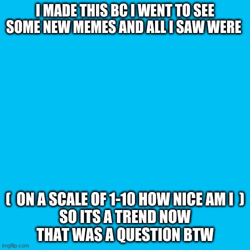 how nice am i? | I MADE THIS BC I WENT TO SEE SOME NEW MEMES AND ALL I SAW WERE; (  ON A SCALE OF 1-10 HOW NICE AM I  )
SO ITS A TREND NOW
THAT WAS A QUESTION BTW | image tagged in memes,blank transparent square,my_niceness_is_zero | made w/ Imgflip meme maker