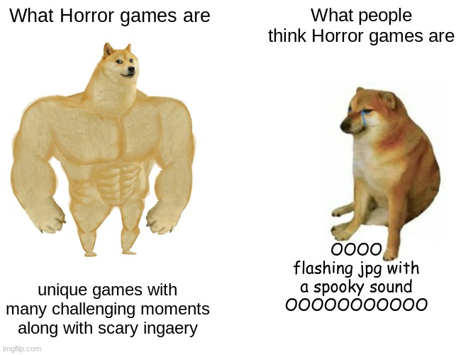 That single 1 frame of animation scares the crap out of me | What Horror games are; What people think Horror games are; OOOO
flashing jpg with a spooky sound
OOOOOOOOOOO; unique games with many challenging moments along with scary ingaery | image tagged in memes,buff doge vs cheems | made w/ Imgflip meme maker