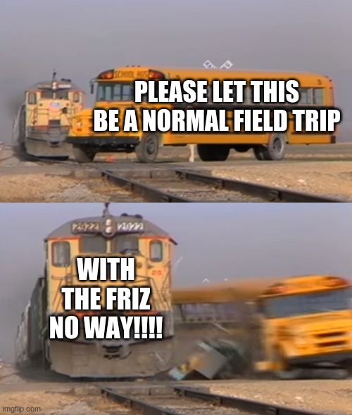 A train hitting a school bus | PLEASE LET THIS BE A NORMAL FIELD TRIP; WITH THE FRIZ NO WAY!!!! | image tagged in a train hitting a school bus | made w/ Imgflip meme maker