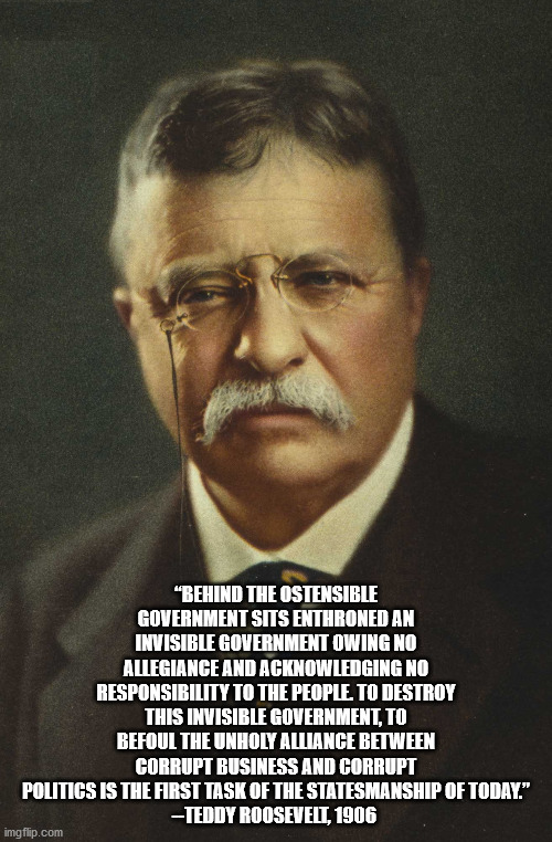 Teddy Roosevelt-Invisible Government | “BEHIND THE OSTENSIBLE GOVERNMENT SITS ENTHRONED AN INVISIBLE GOVERNMENT OWING NO ALLEGIANCE AND ACKNOWLEDGING NO RESPONSIBILITY TO THE PEOPLE. TO DESTROY THIS INVISIBLE GOVERNMENT, TO BEFOUL THE UNHOLY ALLIANCE BETWEEN CORRUPT BUSINESS AND CORRUPT POLITICS IS THE FIRST TASK OF THE STATESMANSHIP OF TODAY.”
--TEDDY ROOSEVELT, 1906 | image tagged in teddy roosevelt,invisible government | made w/ Imgflip meme maker