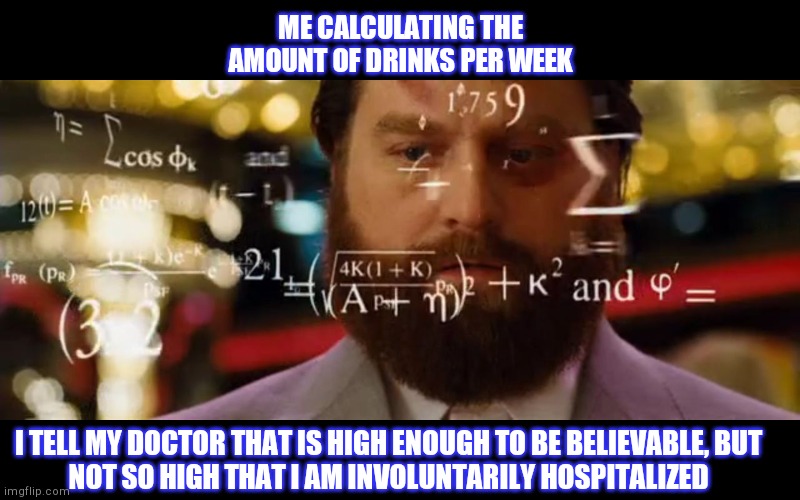 Hangover Math | ME CALCULATING THE AMOUNT OF DRINKS PER WEEK; I TELL MY DOCTOR THAT IS HIGH ENOUGH TO BE BELIEVABLE, BUT
NOT SO HIGH THAT I AM INVOLUNTARILY HOSPITALIZED | image tagged in hangover math | made w/ Imgflip meme maker