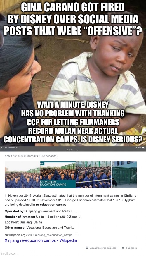 Disney can screw itself | GINA CARANO GOT FIRED BY DISNEY OVER SOCIAL MEDIA POSTS THAT WERE “OFFENSIVE”? WAIT A MINUTE. DISNEY HAS NO PROBLEM WITH THANKING CCP FOR LETTING FILMMAKERS RECORD MULAN NEAR ACTUAL CONCENTRATION CAMPS. IS DISNEY SERIOUS? | image tagged in memes,third world skeptical kid,disney,china,gina carano,mulan | made w/ Imgflip meme maker