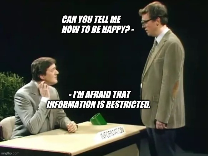 Can you tell me how to be happy? | CAN YOU TELL ME HOW TO BE HAPPY? -; - I'M AFRAID THAT INFORMATION IS RESTRICTED. | image tagged in fry and laurie | made w/ Imgflip meme maker