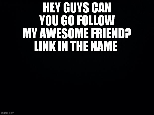 https://imgflip.com/user/JesseConnell | HEY GUYS CAN YOU GO FOLLOW MY AWESOME FRIEND? LINK IN THE NAME | image tagged in black background | made w/ Imgflip meme maker