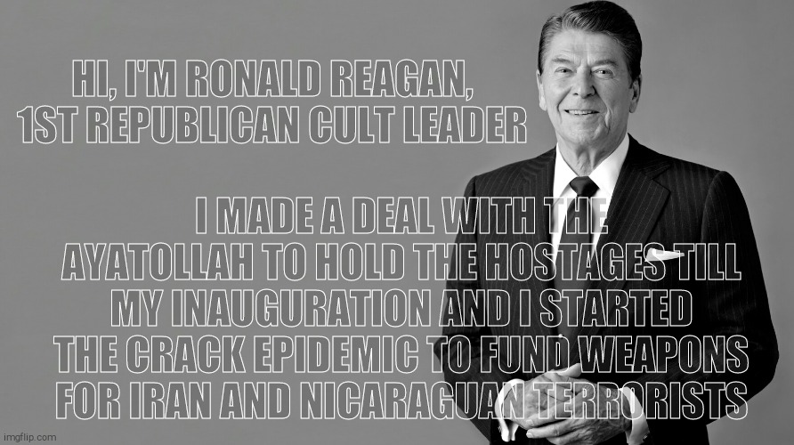 Ronald Reagan | HI, I'M RONALD REAGAN, 1ST REPUBLICAN CULT LEADER I MADE A DEAL WITH THE AYATOLLAH TO HOLD THE HOSTAGES TILL MY INAUGURATION AND I STARTED T | image tagged in ronald reagan | made w/ Imgflip meme maker