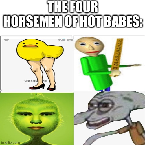Hot babes | THE FOUR HORSEMEN OF HOT BABES: | image tagged in the 4 horsemen of,hot babes,ducks,bald,squidward,grinch | made w/ Imgflip meme maker