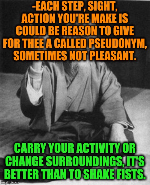 -Advice great level. |  -EACH STEP, SIGHT, ACTION YOU'RE MAKE IS COULD BE REASON TO GIVE FOR THEE A CALLED PSEUDONYM, SOMETIMES NOT PLEASANT. CARRY YOUR ACTIVITY OR CHANGE SURROUNDINGS, IT'S BETTER THAN TO SHAKE FISTS. | image tagged in aikido master,funny names,activism,everybody,i'm watching you,life advice | made w/ Imgflip meme maker