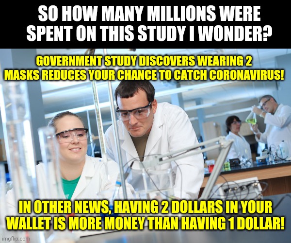Research.....it proves things and stuff! | SO HOW MANY MILLIONS WERE SPENT ON THIS STUDY I WONDER? GOVERNMENT STUDY DISCOVERS WEARING 2 MASKS REDUCES YOUR CHANCE TO CATCH CORONAVIRUS! IN OTHER NEWS, HAVING 2 DOLLARS IN YOUR WALLET IS MORE MONEY THAN HAVING 1 DOLLAR! | image tagged in research shows,government,coronavirus | made w/ Imgflip meme maker