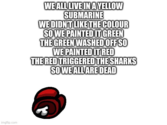 Blank White Template | WE ALL LIVE IN A YELLOW
SUBMARINE
WE DIDN’T LIKE THE COLOUR
SO WE PAINTED IT GREEN
THE GREEN WASHED OFF SO
WE PAINTED IT RED
THE RED TRIGGERED THE SHARKS
SO WE ALL ARE DEAD | image tagged in blank white template | made w/ Imgflip meme maker