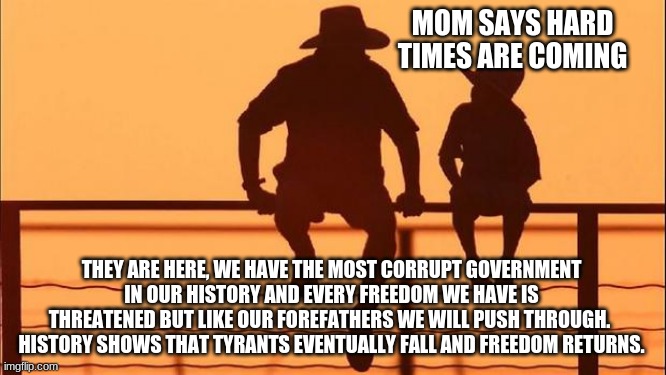 Cowboy wisdom, this too shall pass | MOM SAYS HARD TIMES ARE COMING; THEY ARE HERE, WE HAVE THE MOST CORRUPT GOVERNMENT IN OUR HISTORY AND EVERY FREEDOM WE HAVE IS THREATENED BUT LIKE OUR FOREFATHERS WE WILL PUSH THROUGH.  HISTORY SHOWS THAT TYRANTS EVENTUALLY FALL AND FREEDOM RETURNS. | image tagged in cowboy father and son,cowboy wisdom,not my president,taxation is theft,freedom,divided states of america | made w/ Imgflip meme maker