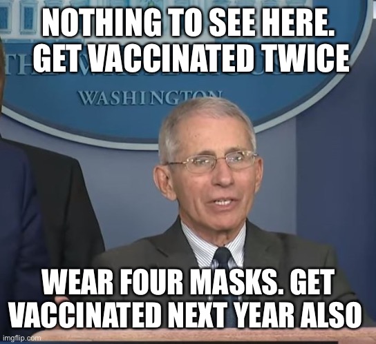 Dr Fauci | NOTHING TO SEE HERE.  GET VACCINATED TWICE WEAR FOUR MASKS. GET VACCINATED NEXT YEAR ALSO | image tagged in dr fauci | made w/ Imgflip meme maker