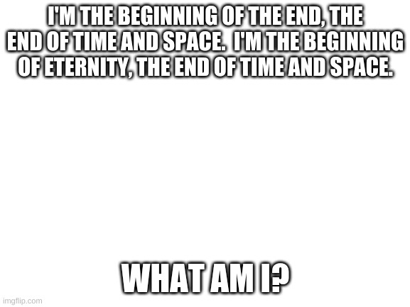 easy riddle | I'M THE BEGINNING OF THE END, THE END OF TIME AND SPACE.  I'M THE BEGINNING OF ETERNITY, THE END OF TIME AND SPACE. WHAT AM I? | image tagged in blank white template | made w/ Imgflip meme maker