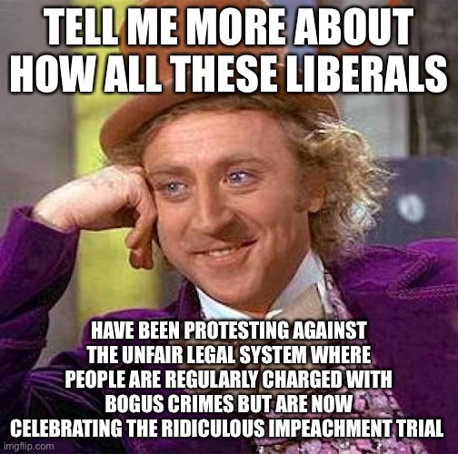 You Get What You Vote For | TELL ME MORE ABOUT HOW ALL THESE LIBERALS; HAVE BEEN PROTESTING AGAINST THE UNFAIR LEGAL SYSTEM WHERE PEOPLE ARE REGULARLY CHARGED WITH BOGUS CRIMES BUT ARE NOW CELEBRATING THE RIDICULOUS IMPEACHMENT TRIAL | image tagged in memes,creepy condescending wonka,libtards,liberal logic,impeachment | made w/ Imgflip meme maker