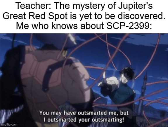 You may have outsmarted me, but I outsmarted your outsmarting. | Teacher: The mystery of Jupiter's Great Red Spot is yet to be discovered.
Me who knows about SCP-2399: | image tagged in memes,you may have outsmarted me but i outsmarted your understanding,scp,jupiter,scp meme | made w/ Imgflip meme maker