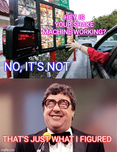 Me at the drive-thru | HEY, IS YOUR SHAKE MACHINE WORKING? NO, IT'S NOT; THAT'S JUST WHAT I FIGURED | image tagged in drive thru,the intellectual comedian,mcdonalds,milkshake,not again,broken heart | made w/ Imgflip meme maker