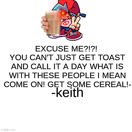 you have angered keith | EXCUSE ME?!?! 
YOU CAN'T JUST GET TOAST AND CALL IT A DAY WHAT IS WITH THESE PEOPLE I MEAN COME ON! GET SOME CEREAL!-; -keith | image tagged in memes,blank transparent square | made w/ Imgflip meme maker