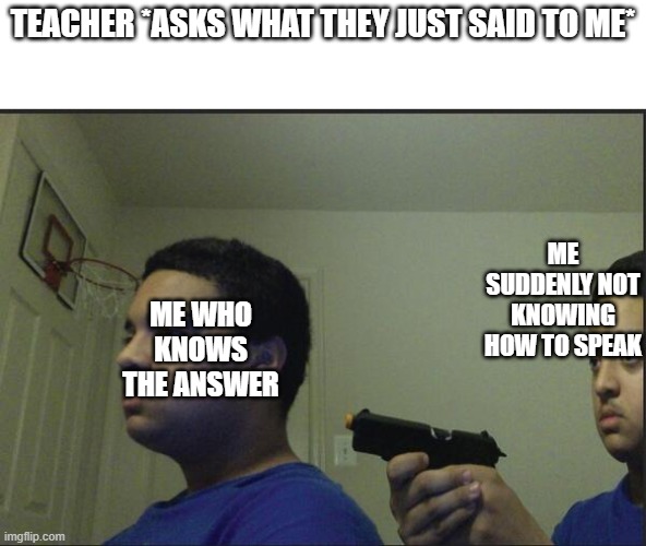 i hate it when it happens | TEACHER *ASKS WHAT THEY JUST SAID TO ME*; ME SUDDENLY NOT KNOWING HOW TO SPEAK; ME WHO KNOWS THE ANSWER | image tagged in trust nobody not even yourself,memes,funny,guns | made w/ Imgflip meme maker