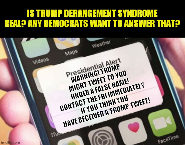 Trump Derangement Syndrome.  Its just like Bush Derangement Syndrome I think. | IS TRUMP DERANGEMENT SYNDROME REAL? ANY DEMOCRATS WANT TO ANSWER THAT? WARNING! TRUMP MIGHT TWEET TO YOU UNDER A FALSE NAME! CONTACT THE FBI IMMEDIATELY IF YOU THINK YOU HAVE RECEIVED A TRUMP TWEET! | image tagged in memes,presidential alert,crying democrats,crazy | made w/ Imgflip meme maker