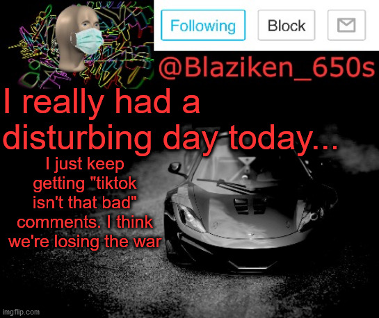 Srsly, it keeps happening, WE NEED A PLAN! | I really had a disturbing day today... I just keep getting "tiktok isn't that bad" comments. I think we're losing the war | image tagged in blaziken_650s announcement | made w/ Imgflip meme maker