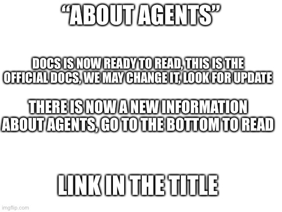 Link: https://docs.google.com/document/d/1U7-Z1ai_cfNh93tZ0sKh-ase7J6AdXBg0ocgPQ2hU1s/edit | “ABOUT AGENTS”; DOCS IS NOW READY TO READ, THIS IS THE OFFICIAL DOCS, WE MAY CHANGE IT, LOOK FOR UPDATE; THERE IS NOW A NEW INFORMATION ABOUT AGENTS, GO TO THE BOTTOM TO READ; LINK IN THE TITLE | image tagged in blank white template | made w/ Imgflip meme maker