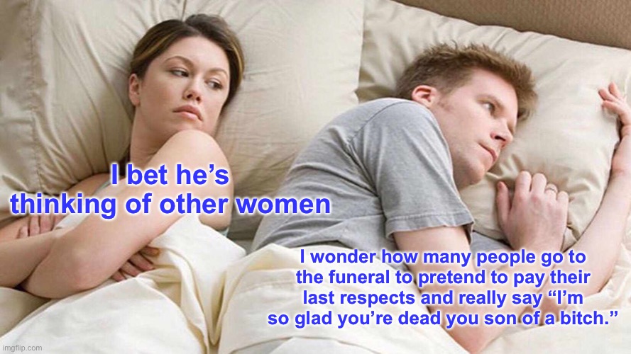 I Bet He's Thinking About Other Women Meme | I bet he’s thinking of other women; I wonder how many people go to the funeral to pretend to pay their last respects and really say “I’m so glad you’re dead you son of a bitch.” | image tagged in memes,i bet he's thinking about other women,funeral | made w/ Imgflip meme maker