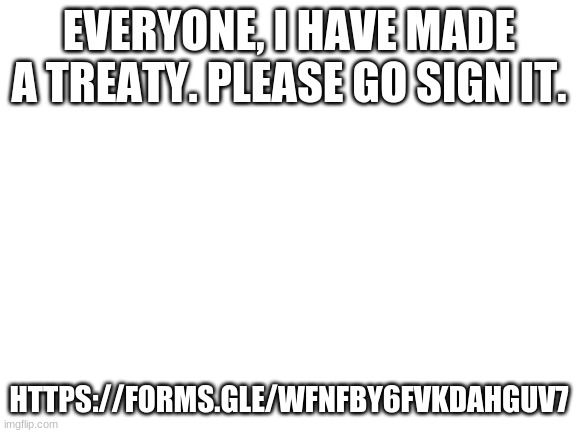 I dont SUPPORT tiktok, i just want this war to end, its TIME TO STOP PEOPLE: https://forms.gle/wfnfby6FVKDAHGuV7 | EVERYONE, I HAVE MADE A TREATY. PLEASE GO SIGN IT. HTTPS://FORMS.GLE/WFNFBY6FVKDAHGUV7 | image tagged in blank white template | made w/ Imgflip meme maker