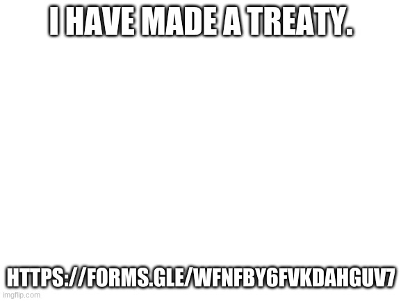 https://forms.gle/wfnfby6FVKDAHGuV7 | I HAVE MADE A TREATY. HTTPS://FORMS.GLE/WFNFBY6FVKDAHGUV7 | image tagged in blank white template | made w/ Imgflip meme maker