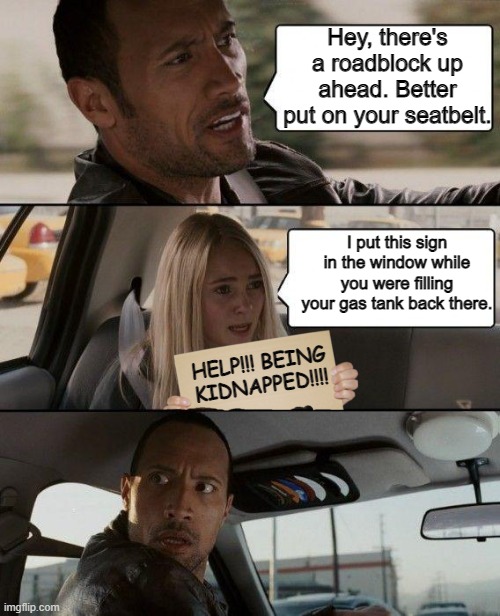 Hey, there's a roadblock up ahead. Better put on your seatbelt. I put this sign in the window while you were filling your gas tank back there. HELP!!! BEING KIDNAPPED!!!! | image tagged in the rock driving,funny,funny memes | made w/ Imgflip meme maker