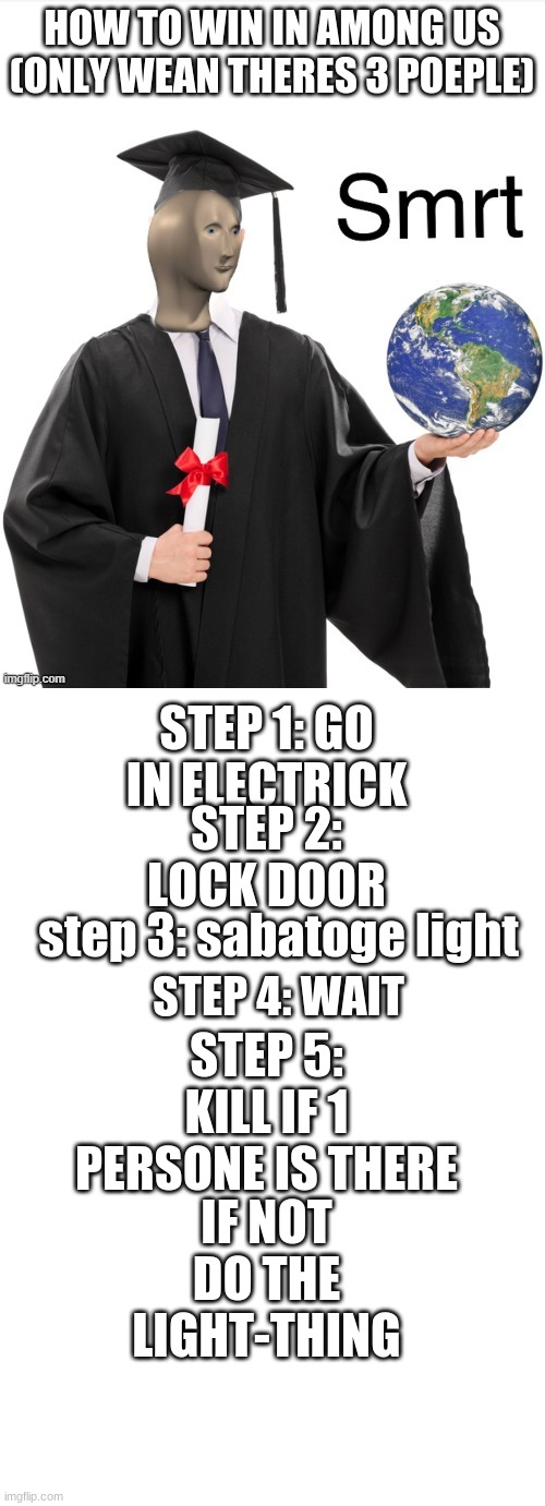 my meme in comments | HOW TO WIN IN AMONG US (ONLY WEAN THERES 3 POEPLE); STEP 1: GO IN ELECTRICK; STEP 2: LOCK DOOR; step 3: sabatoge light; STEP 5: KILL IF 1 PERSONE IS THERE; STEP 4: WAIT; IF NOT DO THE LIGHT-THING | image tagged in meme man smrt,blank white template | made w/ Imgflip meme maker