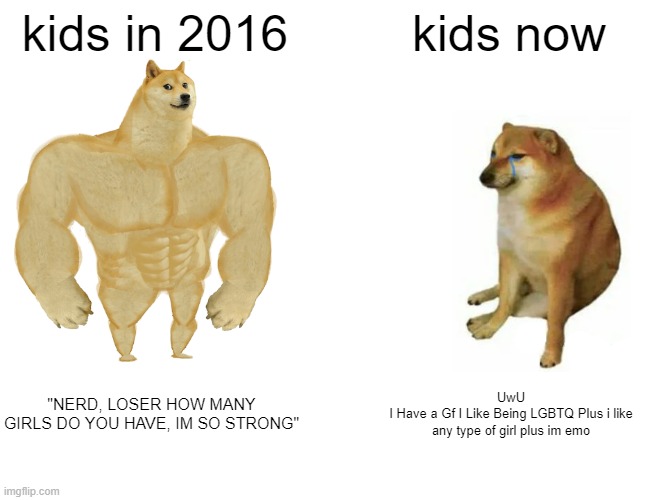 i miss the old days | kids in 2016; kids now; "NERD, LOSER HOW MANY GIRLS DO YOU HAVE, IM SO STRONG"; UwU
I Have a Gf I Like Being LGBTQ Plus i like any type of girl plus im emo | image tagged in memes,buff doge vs cheems | made w/ Imgflip meme maker
