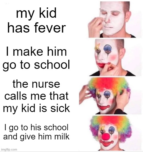 Poor sick kid | my kid has fever; I make him go to school; the nurse calls me that my kid is sick; I go to his school and give him milk | image tagged in memes,clown applying makeup | made w/ Imgflip meme maker