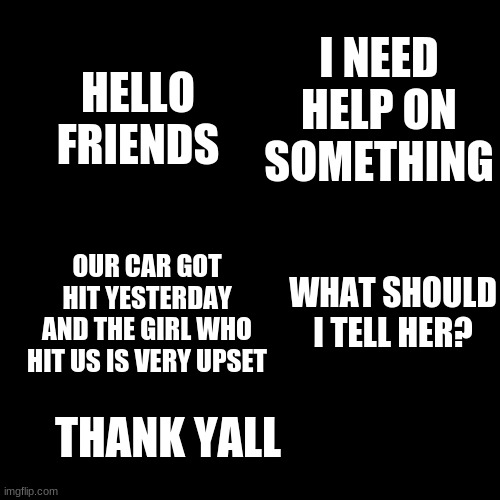 Help plz | HELLO FRIENDS; I NEED HELP ON SOMETHING; OUR CAR GOT HIT YESTERDAY AND THE GIRL WHO HIT US IS VERY UPSET; WHAT SHOULD I TELL HER? THANK YALL | image tagged in drake blank | made w/ Imgflip meme maker