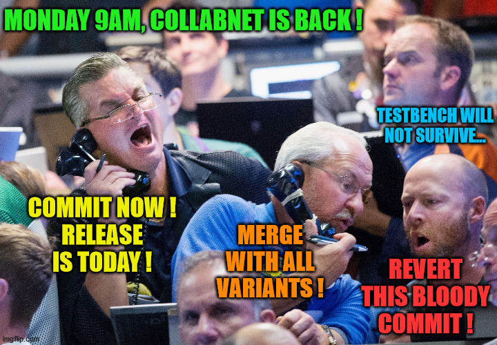 software release commit | MONDAY 9AM, COLLABNET IS BACK ! TESTBENCH WILL NOT SURVIVE... COMMIT NOW !
RELEASE
IS TODAY ! MERGE WITH ALL VARIANTS ! REVERT THIS BLOODY COMMIT ! | image tagged in upset stock market traders | made w/ Imgflip meme maker
