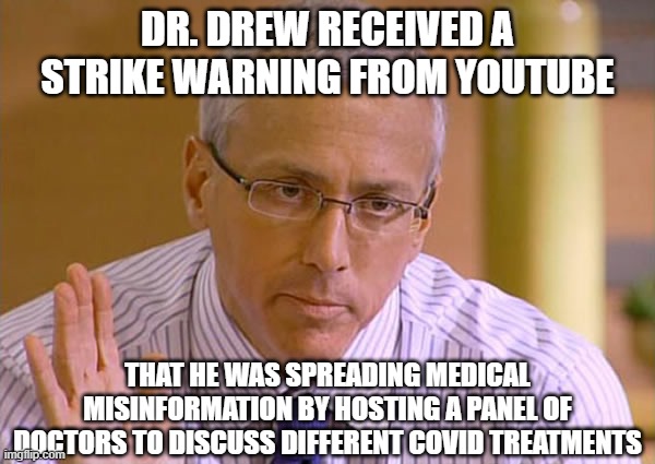 Dr Drew | DR. DREW RECEIVED A STRIKE WARNING FROM YOUTUBE; THAT HE WAS SPREADING MEDICAL MISINFORMATION BY HOSTING A PANEL OF DOCTORS TO DISCUSS DIFFERENT COVID TREATMENTS | image tagged in dr drew | made w/ Imgflip meme maker