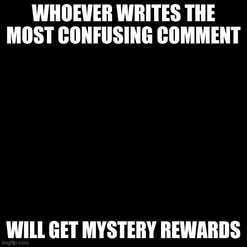 #3 - Whoever writes the most confusing comment will get mystery rewards | WHOEVER WRITES THE MOST CONFUSING COMMENT; WILL GET MYSTERY REWARDS | image tagged in black screen | made w/ Imgflip meme maker