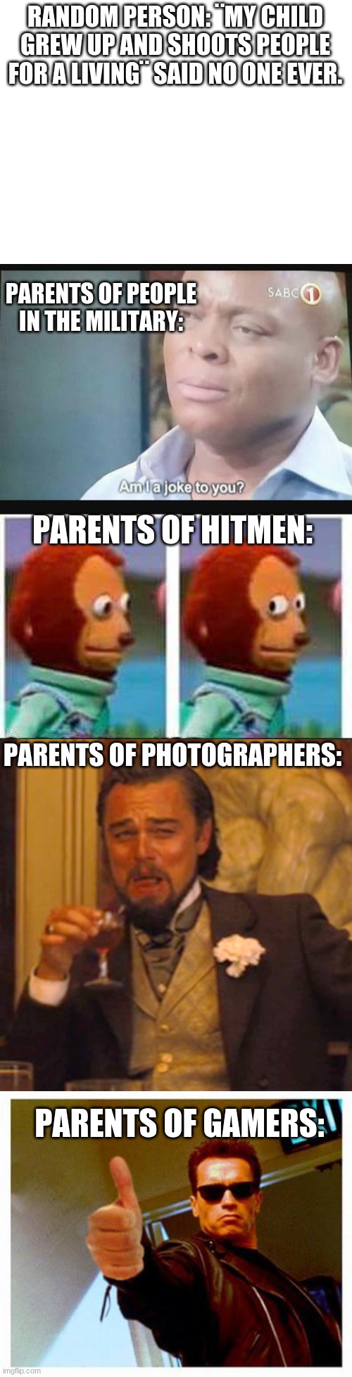 Image title | RANDOM PERSON: ¨MY CHILD GREW UP AND SHOOTS PEOPLE FOR A LIVING¨ SAID NO ONE EVER. PARENTS OF PEOPLE IN THE MILITARY:; PARENTS OF HITMEN:; PARENTS OF PHOTOGRAPHERS:; PARENTS OF GAMERS: | image tagged in blank white template,am i a joke to you,monkey puppet,memes,laughing leo,terminator thumbs up | made w/ Imgflip meme maker