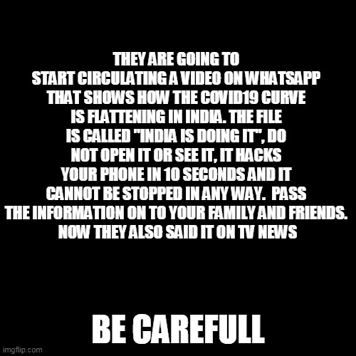 Blank Transparent Square | THEY ARE GOING TO START CIRCULATING A VIDEO ON WHATSAPP THAT SHOWS HOW THE COVID19 CURVE IS FLATTENING IN INDIA. THE FILE IS CALLED "INDIA IS DOING IT", DO NOT OPEN IT OR SEE IT, IT HACKS YOUR PHONE IN 10 SECONDS AND IT CANNOT BE STOPPED IN ANY WAY.  PASS THE INFORMATION ON TO YOUR FAMILY AND FRIENDS.
 NOW THEY ALSO SAID IT ON TV NEWS; BE CAREFULL | image tagged in memes,blank transparent square | made w/ Imgflip meme maker