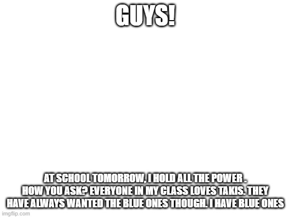 Mar-i-o ay ay ay | GUYS! AT SCHOOL TOMORROW, I HOLD ALL THE POWER . HOW YOU ASK? EVERYONE IN MY CLASS LOVES TAKIS. THEY HAVE ALWAYS WANTED THE BLUE ONES THOUGH. I HAVE BLUE ONES | image tagged in blank white template,memes,power,what gives people feelings of power | made w/ Imgflip meme maker