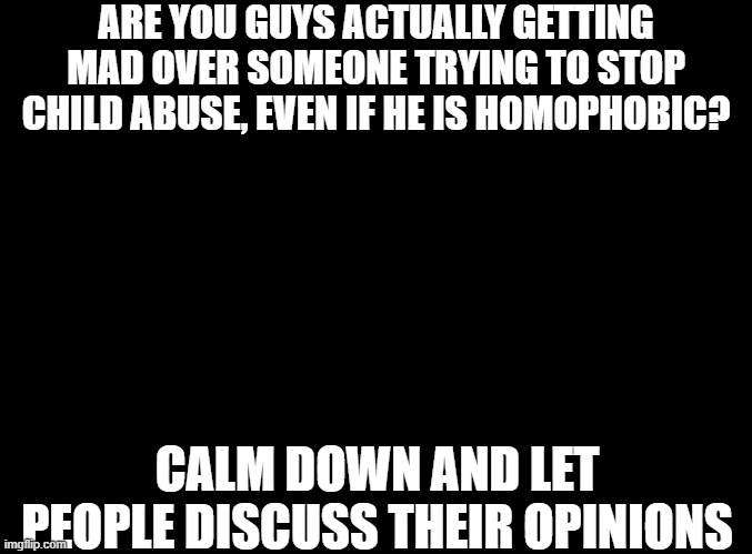 Calm Down Chucklenuts | ARE YOU GUYS ACTUALLY GETTING MAD OVER SOMEONE TRYING TO STOP CHILD ABUSE, EVEN IF HE IS HOMOPHOBIC? CALM DOWN AND LET PEOPLE DISCUSS THEIR OPINIONS | image tagged in blank black | made w/ Imgflip meme maker