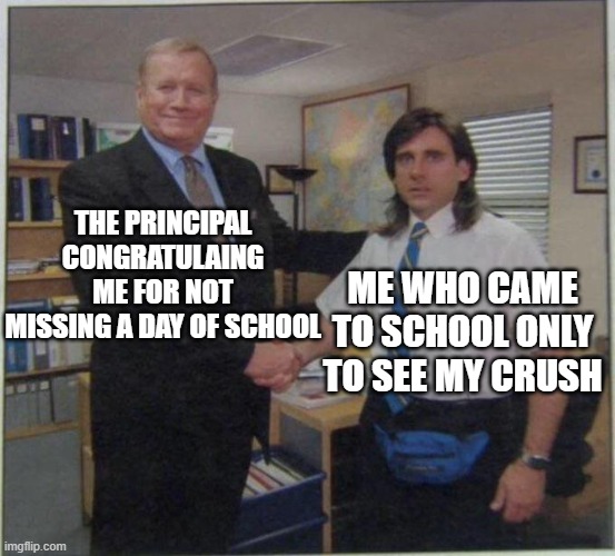 the office handshake | THE PRINCIPAL CONGRATULAING ME FOR NOT MISSING A DAY OF SCHOOL; ME WHO CAME TO SCHOOL ONLY TO SEE MY CRUSH | image tagged in the office handshake | made w/ Imgflip meme maker