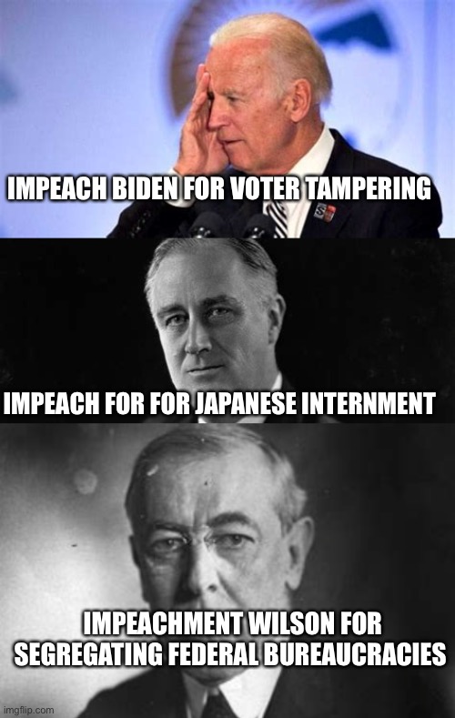 Bad precedent being promoted | IMPEACH BIDEN FOR VOTER TAMPERING; IMPEACH FOR FOR JAPANESE INTERNMENT; IMPEACHMENT WILSON FOR SEGREGATING FEDERAL BUREAUCRACIES | image tagged in confused biden,fdr,wilson,impeachment | made w/ Imgflip meme maker