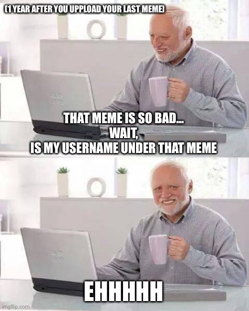 You after 1 year | (1 YEAR AFTER YOU UPPLOAD YOUR LAST MEME); THAT MEME IS SO BAD...
WAIT,
IS MY USERNAME UNDER THAT MEME; EHHHHH | image tagged in memes,hide the pain harold | made w/ Imgflip meme maker