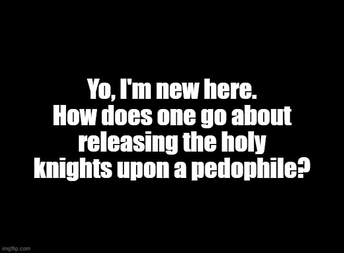blank black | Yo, I'm new here. How does one go about releasing the holy knights upon a pedophile? | image tagged in blank black | made w/ Imgflip meme maker