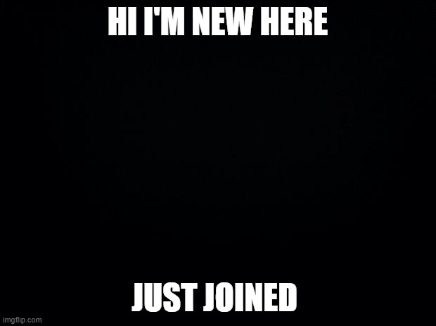 Black background | HI I'M NEW HERE; JUST JOINED | image tagged in black background | made w/ Imgflip meme maker