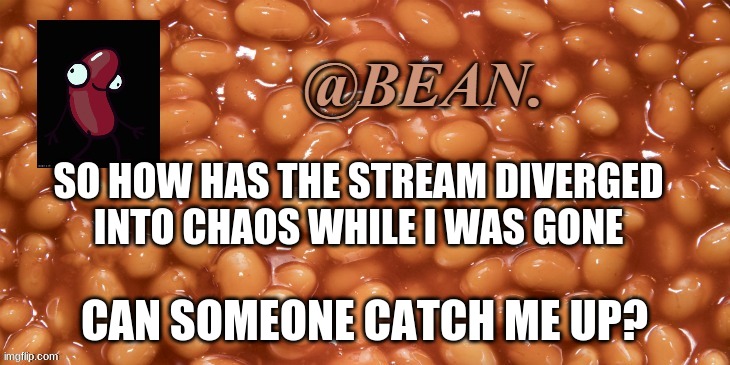 I need to know | SO HOW HAS THE STREAM DIVERGED INTO CHAOS WHILE I WAS GONE; CAN SOMEONE CATCH ME UP? | image tagged in bean announcement | made w/ Imgflip meme maker