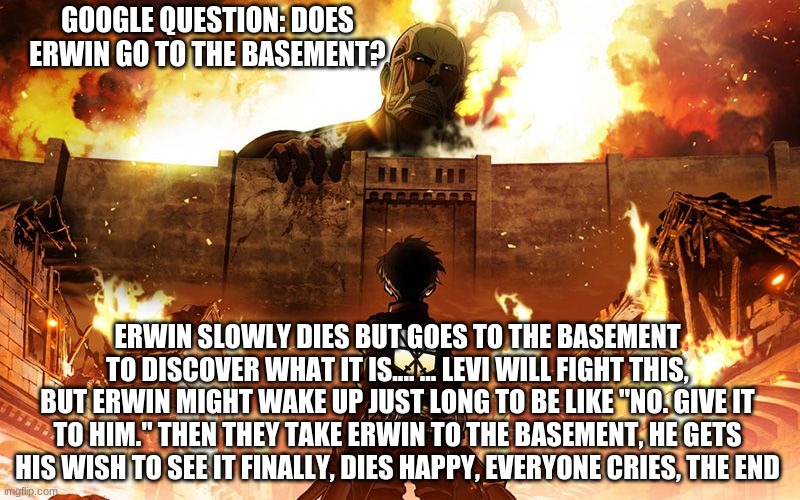 I bet you read the whole thing | GOOGLE QUESTION: DOES ERWIN GO TO THE BASEMENT? ERWIN SLOWLY DIES BUT GOES TO THE BASEMENT TO DISCOVER WHAT IT IS.... ... LEVI WILL FIGHT THIS, BUT ERWIN MIGHT WAKE UP JUST LONG TO BE LIKE "NO. GIVE IT TO HIM." THEN THEY TAKE ERWIN TO THE BASEMENT, HE GETS HIS WISH TO SEE IT FINALLY, DIES HAPPY, EVERYONE CRIES, THE END | image tagged in attack on titan | made w/ Imgflip meme maker