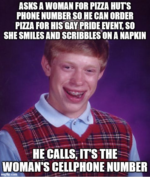 Well well well, how the turn tables.... >.> | ASKS A WOMAN FOR PIZZA HUT'S PHONE NUMBER SO HE CAN ORDER PIZZA FOR HIS GAY PRIDE EVENT, SO SHE SMILES AND SCRIBBLES ON A NAPKIN; HE CALLS, IT'S THE WOMAN'S CELLPHONE NUMBER | image tagged in memes,bad luck brian,woman,pizza hut,phone,number | made w/ Imgflip meme maker