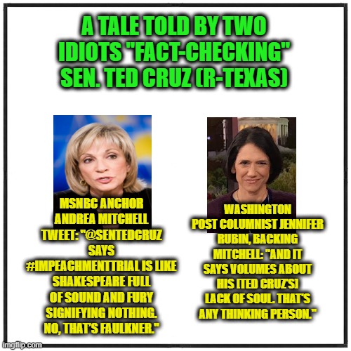 Fact-Check Fail |  A TALE TOLD BY TWO IDIOTS "FACT-CHECKING" SEN. TED CRUZ (R-TEXAS); MSNBC ANCHOR ANDREA MITCHELL TWEET: "@SENTEDCRUZ SAYS #IMPEACHMENTTRIAL IS LIKE SHAKESPEARE FULL OF SOUND AND FURY SIGNIFYING NOTHING. NO, THAT’S FAULKNER."; WASHINGTON POST COLUMNIST JENNIFER RUBIN, BACKING MITCHELL: "AND IT SAYS VOLUMES ABOUT HIS [TED CRUZ'S] LACK OF SOUL. THAT'S ANY THINKING PERSON." | image tagged in ted cruz,shakespeare,andrea mitchell,jennifer rubin,msnbc,washington post | made w/ Imgflip meme maker