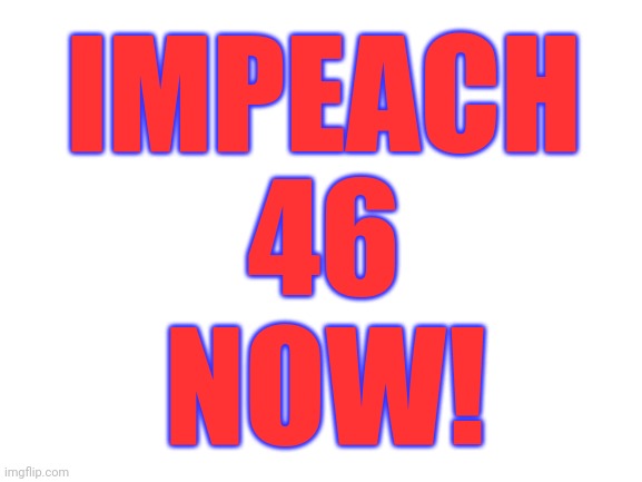 Blank White Template | IMPEACH 46; NOW! | image tagged in blank white template | made w/ Imgflip meme maker